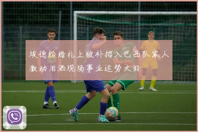 埃德松婚礼上被补招入巴西队家人激动泪洒现场事业运势大好