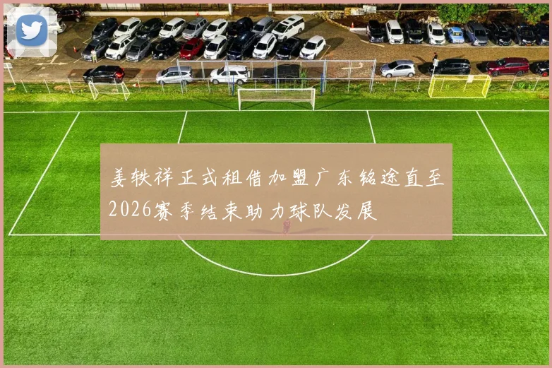姜轶祥正式租借加盟广东铭途直至2026赛季结束助力球队发展