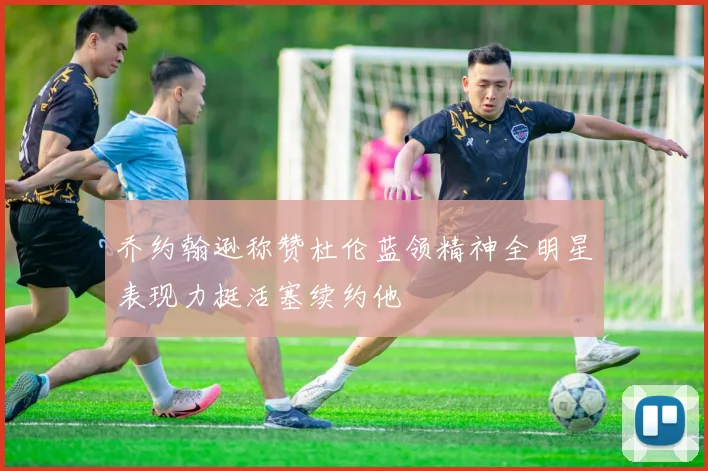 乔约翰逊称赞杜伦蓝领精神全明星表现力挺活塞续约他