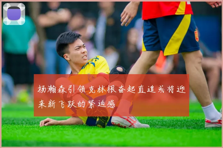 杨瀚森引领克林根奋起直追或将迎来新飞跃的紧迫感