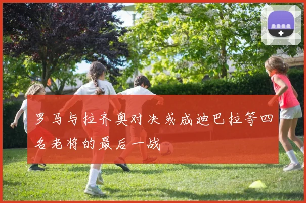 罗马与拉齐奥对决或成迪巴拉等四名老将的最后一战