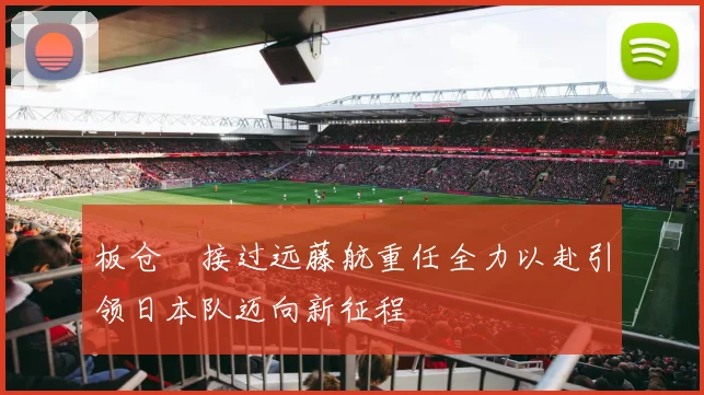 板仓滉接过远藤航重任全力以赴引领日本队迈向新征程