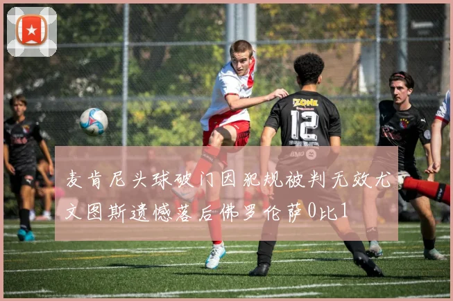 麦肯尼头球破门因犯规被判无效尤文图斯遗憾落后佛罗伦萨0比1