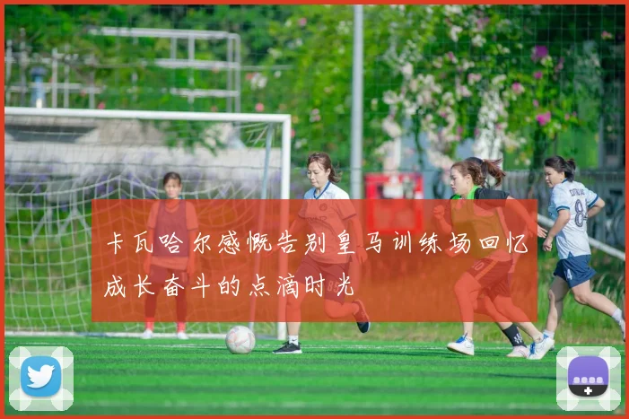 卡瓦哈尔感慨告别皇马训练场回忆成长奋斗的点滴时光