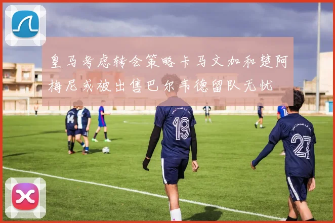 皇马考虑转会策略卡马文加和楚阿梅尼或被出售巴尔韦德留队无忧