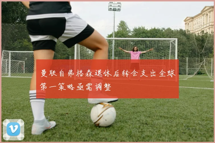 曼联自弗格森退休后转会支出全球第一策略亟需调整