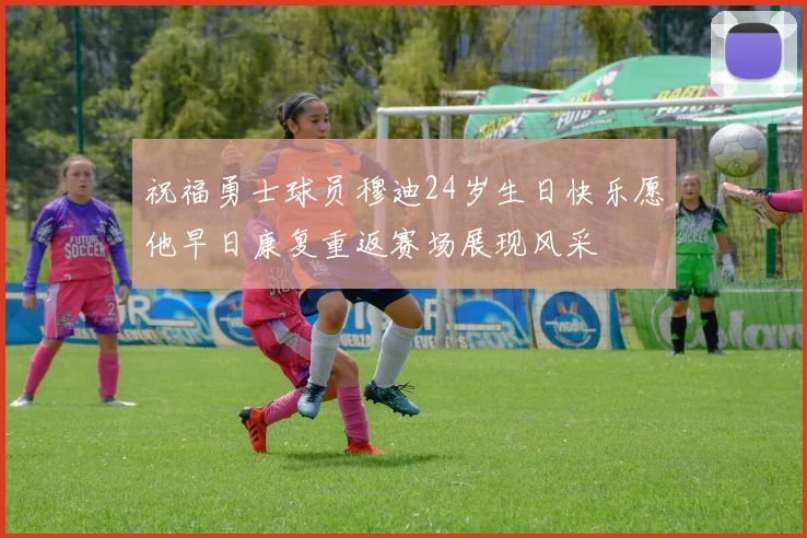 祝福勇士球员穆迪24岁生日快乐愿他早日康复重返赛场展现风采