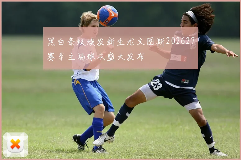 黑白条纹焕发新生尤文图斯202627赛季主场球衣盛大发布