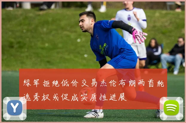 绿军拒绝低价交易杰伦布朗两首轮选秀权或促成实质性进展