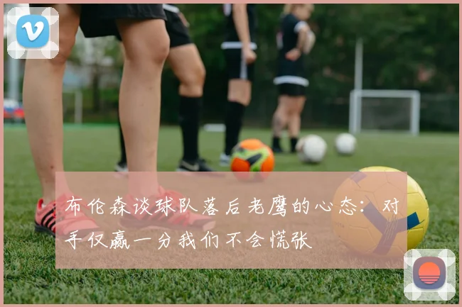 布伦森谈球队落后老鹰的心态：对手仅赢一分我们不会慌张