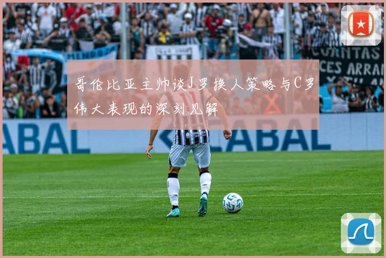 哥伦比亚主帅谈J罗换人策略与C罗伟大表现的深刻见解