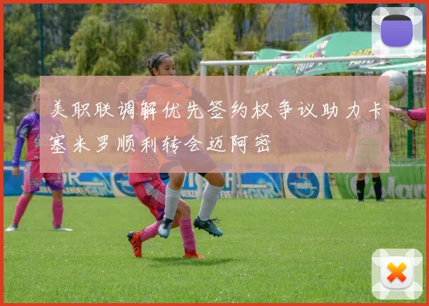 美职联调解优先签约权争议助力卡塞米罗顺利转会迈阿密