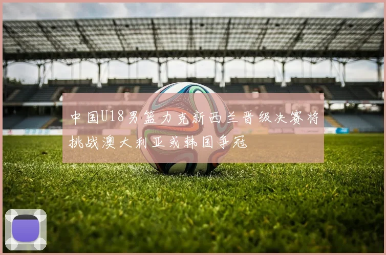中国U18男篮力克新西兰晋级决赛将挑战澳大利亚或韩国争冠
