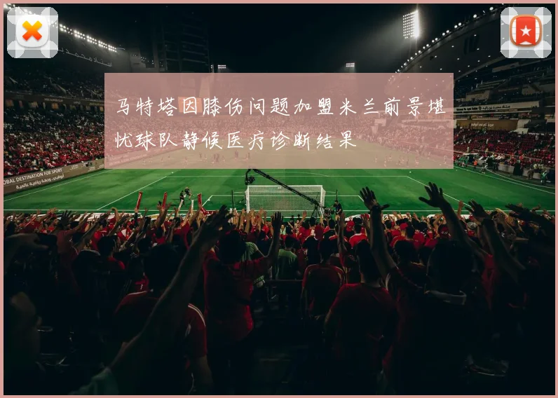 马特塔因膝伤问题加盟米兰前景堪忧球队静候医疗诊断结果