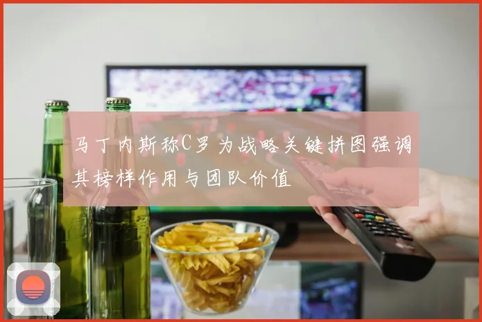 马丁内斯称C罗为战略关键拼图强调其榜样作用与团队价值