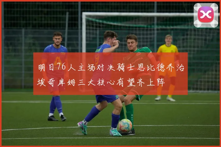 明日76人主场对决骑士恩比德乔治埃奇库姆三大核心有望齐上阵
