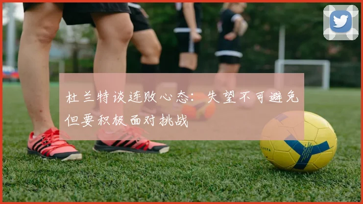 杜兰特谈连败心态：失望不可避免但要积极面对挑战