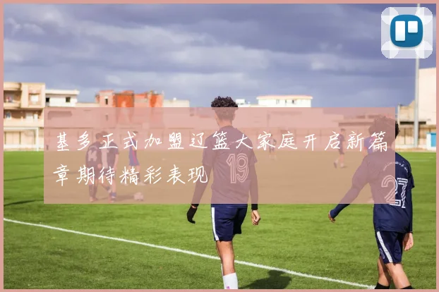 基多正式加盟辽篮大家庭开启新篇章期待精彩表现