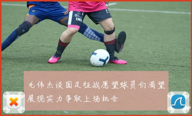 毛伟杰谈国足征战愿望球员们渴望展现实力争取上场机会