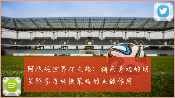 阿根廷世界杯之路：梅西身边的明星阵容与轮换策略的关键作用
