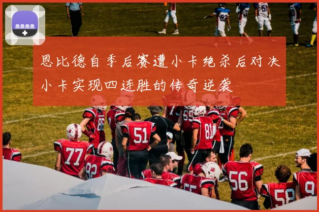 恩比德自季后赛遭小卡绝杀后对决小卡实现四连胜的传奇逆袭