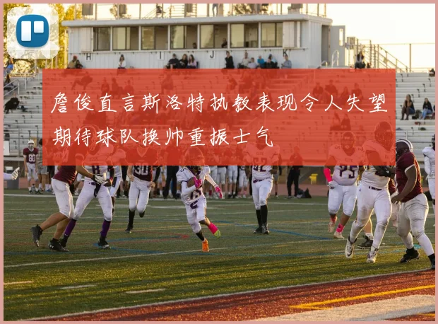 詹俊直言斯洛特执教表现令人失望期待球队换帅重振士气