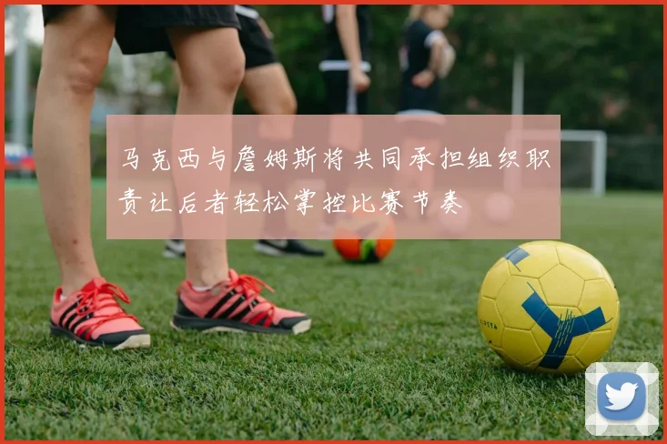 马克西与詹姆斯将共同承担组织职责让后者轻松掌控比赛节奏