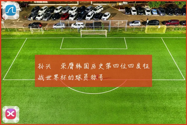 孙兴慜荣膺韩国历史第四位四度征战世界杯的球员称号