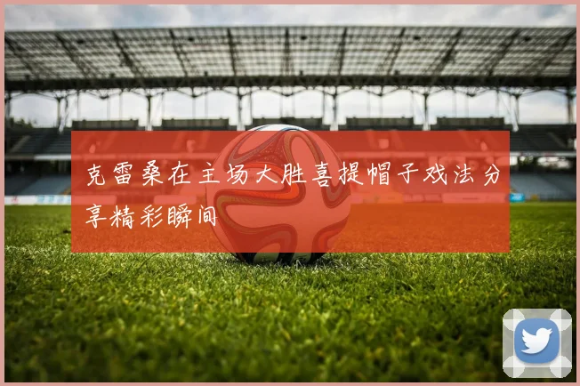 克雷桑在主场大胜喜提帽子戏法分享精彩瞬间