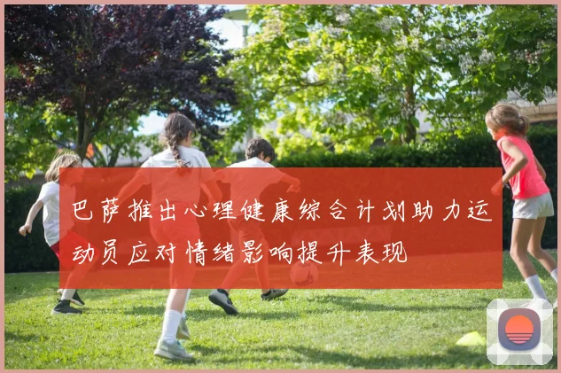 巴萨推出心理健康综合计划助力运动员应对情绪影响提升表现